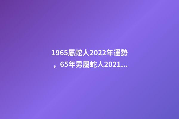 1965屬蛇人2022年運勢，65年男屬蛇人2021年運勢 1965年出生的屬蛇人2020年運勢
